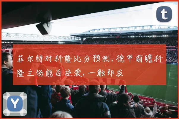 菲尔特对科隆比分预测,德甲前瞻科隆主场能否逆袭,一触即发